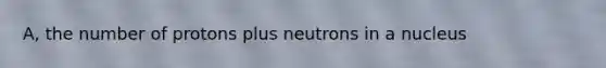 A, the number of protons plus neutrons in a nucleus