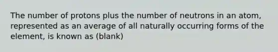 The number of protons plus the number of neutrons in an atom, represented as an average of all naturally occurring forms of the element, is known as (blank)