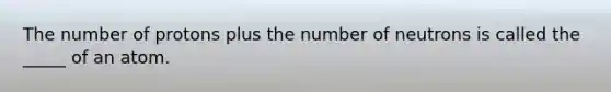 The number of protons plus the number of neutrons is called the _____ of an atom.