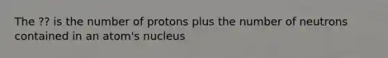 The ?? is the number of protons plus the number of neutrons contained in an atom's nucleus