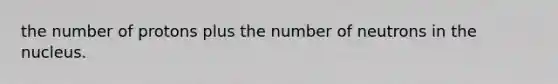 the number of protons plus the number of neutrons in the nucleus.