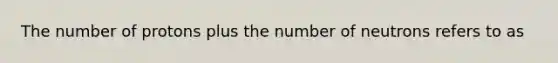 The number of protons plus the number of neutrons refers to as