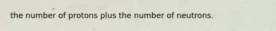 the number of protons plus the number of neutrons.