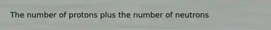 The number of protons plus the number of neutrons