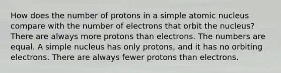 How does the number of protons in a simple atomic nucleus compare with the number of electrons that orbit the nucleus? There are always more protons than electrons. The numbers are equal. A simple nucleus has only protons, and it has no orbiting electrons. There are always fewer protons than electrons.