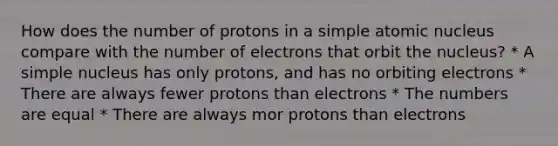 How does the number of protons in a simple atomic nucleus compare with the number of electrons that orbit the nucleus? * A simple nucleus has only protons, and has no orbiting electrons * There are always fewer protons than electrons * The numbers are equal * There are always mor protons than electrons