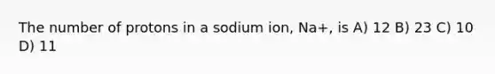 The number of protons in a sodium ion, Na+, is A) 12 B) 23 C) 10 D) 11