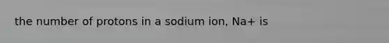 the number of protons in a sodium ion, Na+ is