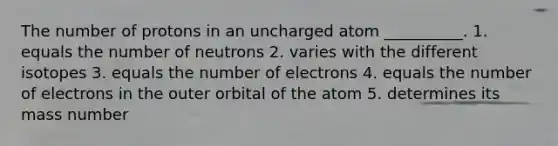 The number of protons in an uncharged atom __________. 1. equals the number of neutrons 2. varies with the different isotopes 3. equals the number of electrons 4. equals the number of electrons in the outer orbital of the atom 5. determines its mass number