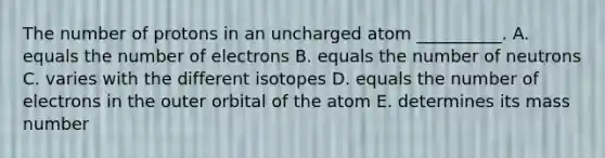 The number of protons in an uncharged atom __________. A. equals the number of electrons B. equals the number of neutrons C. varies with the different isotopes D. equals the number of electrons in the outer orbital of the atom E. determines its mass number