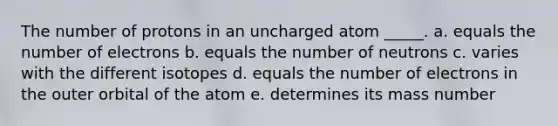 The number of protons in an uncharged atom _____. a. equals the number of electrons b. equals the number of neutrons c. varies with the different isotopes d. equals the number of electrons in the outer orbital of the atom e. determines its mass number