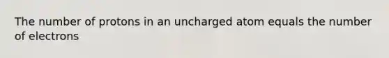 The number of protons in an uncharged atom equals the number of electrons