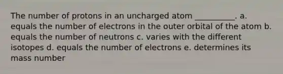 The number of protons in an uncharged atom __________. a. equals the number of electrons in the outer orbital of the atom b. equals the number of neutrons c. varies with the different isotopes d. equals the number of electrons e. determines its mass number