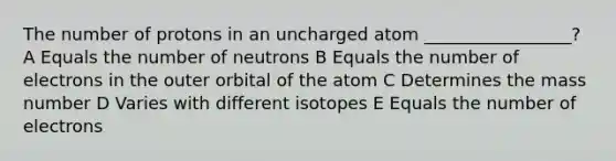 The number of protons in an uncharged atom _________________? A Equals the number of neutrons B Equals the number of electrons in the outer orbital of the atom C Determines the mass number D Varies with different isotopes E Equals the number of electrons