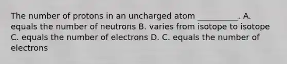 The number of protons in an uncharged atom __________. A. equals the number of neutrons B. varies from isotope to isotope C. equals the number of electrons D. C. equals the number of electrons