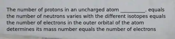 The number of protons in an uncharged atom __________. equals the number of neutrons varies with the different isotopes equals the number of electrons in the outer orbital of the atom determines its mass number equals the number of electrons