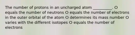 The number of protons in an uncharged atom __________. ⵔ equals the number of neutrons ⵔ equals the number of electrons in the outer orbital of the atom ⵔ determines its mass number ⵔ varies with the different isotopes ⵔ equals the number of electrons