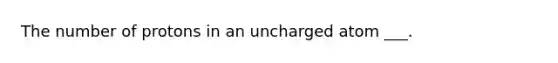 The number of protons in an uncharged atom ___.