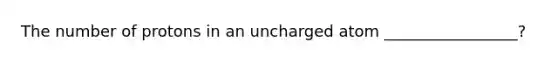 The number of protons in an uncharged atom _________________?