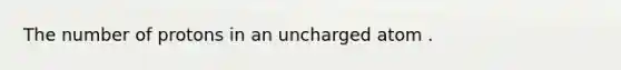 The number of protons in an uncharged atom .