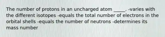 The number of protons in an uncharged atom _____. -varies with the different isotopes -equals the total number of electrons in the orbital shells -equals the number of neutrons -determines its mass number