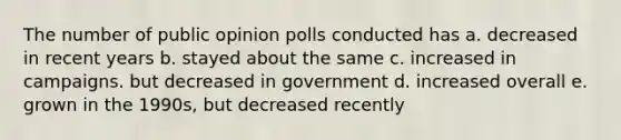 The number of public opinion polls conducted has a. decreased in recent years b. stayed about the same c. increased in campaigns. but decreased in government d. increased overall e. grown in the 1990s, but decreased recently