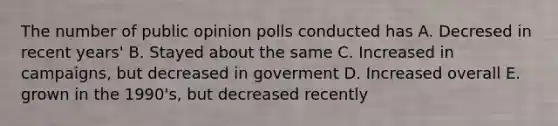 The number of public opinion polls conducted has A. Decresed in recent years' B. Stayed about the same C. Increased in campaigns, but decreased in goverment D. Increased overall E. grown in the 1990's, but decreased recently