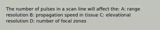 The number of pulses in a scan line will affect the: A: range resolution B: propagation speed in tissue C: elevational resolution D: number of focal zones