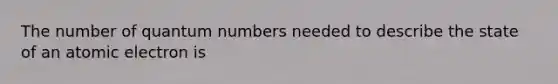 The number of quantum numbers needed to describe the state of an atomic electron is