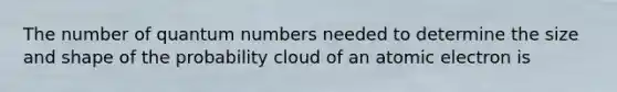 The number of quantum numbers needed to determine the size and shape of the probability cloud of an atomic electron is