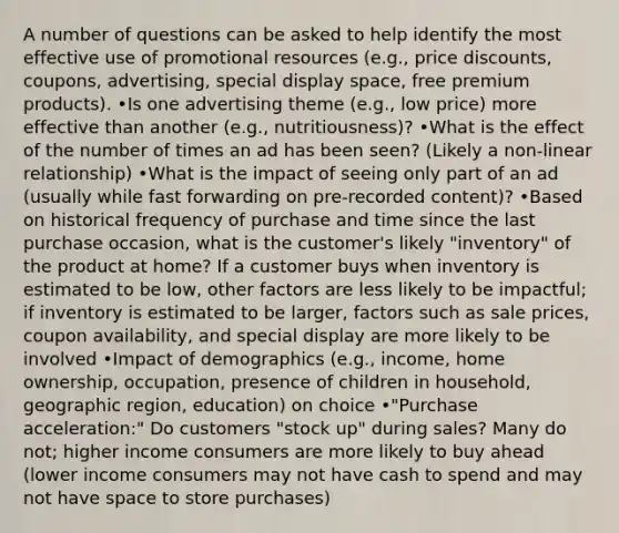 A number of questions can be asked to help identify the most effective use of promotional resources (e.g., price discounts, coupons, advertising, special display space, free premium products). •Is one advertising theme (e.g., low price) more effective than another (e.g., nutritiousness)? •What is the effect of the number of times an ad has been seen? (Likely a non-linear relationship) •What is the impact of seeing only part of an ad (usually while fast forwarding on pre-recorded content)? •Based on historical frequency of purchase and time since the last purchase occasion, what is the customer's likely "inventory" of the product at home? If a customer buys when inventory is estimated to be low, other factors are less likely to be impactful; if inventory is estimated to be larger, factors such as sale prices, coupon availability, and special display are more likely to be involved •Impact of demographics (e.g., income, home ownership, occupation, presence of children in household, geographic region, education) on choice •"Purchase acceleration:" Do customers "stock up" during sales? Many do not; higher income consumers are more likely to buy ahead (lower income consumers may not have cash to spend and may not have space to store purchases)