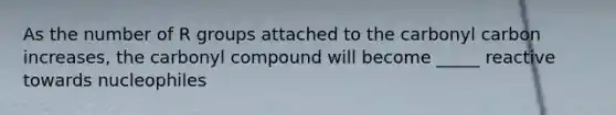 As the number of R groups attached to the carbonyl carbon increases, the carbonyl compound will become _____ reactive towards nucleophiles