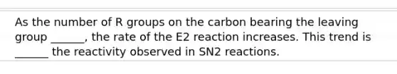 As the number of R groups on the carbon bearing the leaving group ______, the rate of the E2 reaction increases. This trend is ______ the reactivity observed in SN2 reactions.