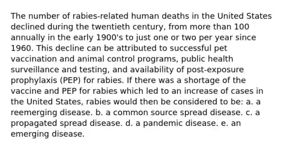 The number of rabies-related human deaths in the United States declined during the twentieth century, from more than 100 annually in the early 1900's to just one or two per year since 1960. This decline can be attributed to successful pet vaccination and animal control programs, public health surveillance and testing, and availability of post-exposure prophylaxis (PEP) for rabies. If there was a shortage of the vaccine and PEP for rabies which led to an increase of cases in the United States, rabies would then be considered to be: a. a reemerging disease. b. a common source spread disease. c. a propagated spread disease. d. a pandemic disease. e. an emerging disease.