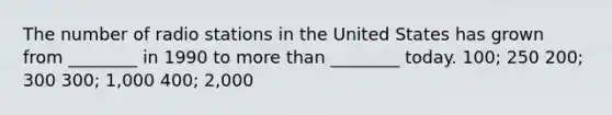 The number of radio stations in the United States has grown from ________ in 1990 to more than ________ today. 100; 250 200; 300 300; 1,000 400; 2,000