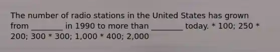 The number of radio stations in the United States has grown from ________ in 1990 to more than ________ today. * 100; 250 * 200; 300 * 300; 1,000 * 400; 2,000