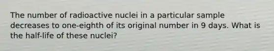 The number of radioactive nuclei in a particular sample decreases to one-eighth of its original number in 9 days. What is the half-life of these nuclei?