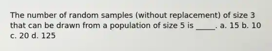 The number of random samples (without replacement) of size 3 that can be drawn from a population of size 5 is _____. a. 15 b. 10 c. 20 d. 125