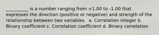 __________ is a number ranging from +1.00 to -1.00 that expresses the direction (positive or negative) and strength of the relationship between two variables. ​ a. Correlation integer b. Binary coefficient c. Correlation coefficient d. Binary correlation