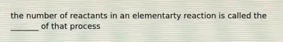 the number of reactants in an elementarty reaction is called the _______ of that process