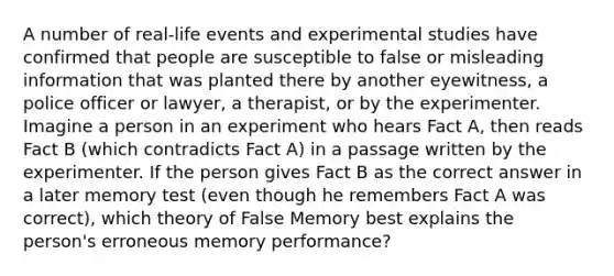 A number of real-life events and experimental studies have confirmed that people are susceptible to false or misleading information that was planted there by another eyewitness, a police officer or lawyer, a therapist, or by the experimenter. Imagine a person in an experiment who hears Fact A, then reads Fact B (which contradicts Fact A) in a passage written by the experimenter. If the person gives Fact B as the correct answer in a later memory test (even though he remembers Fact A was correct), which theory of False Memory best explains the person's erroneous memory performance?