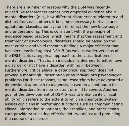 There are a number of reasons why the DSM was recently revised. As researchers gather new empirical evidence about mental disorders (e.g., how different disorders are related to and distinct from each other), it becomes necessary to revise and update our classification system to reflect the new knowledge and understanding. This is consistent with the principle of evidence-based practice, which means that the assessment and treatment of psychological disorders should be based on the most current and valid research findings A major criticism that has been levelled against DSM-5 (as well as earlier versions of the DSM) is its categorical approach to the classification of mental disorders. That is, an individual is deemed to either have a disorder or not have a disorder, with no in-between. Furthermore, critics allege, a categorical approach does not provide a meaningful description of an individual's psychological problems For these reasons, some researchers have advocated a dimensional approach to diagnosis, based on a continuum for mental disorders from non-existent or mild to severe. Another goal of the development of DSM-5 was to enhance its clinical utility which refers to the extent to which a diagnostic system assists clinicians in performing functions such as communicating clinical information to patients, their families, and other health care providers; selecting effective interventions; and predicting the course of a disorder