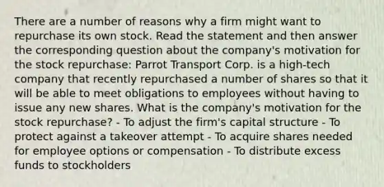 There are a number of reasons why a firm might want to repurchase its own stock. Read the statement and then answer the corresponding question about the company's motivation for the stock repurchase: Parrot Transport Corp. is a high-tech company that recently repurchased a number of shares so that it will be able to meet obligations to employees without having to issue any new shares. What is the company's motivation for the stock repurchase? - To adjust the firm's capital structure - To protect against a takeover attempt - To acquire shares needed for employee options or compensation - To distribute excess funds to stockholders