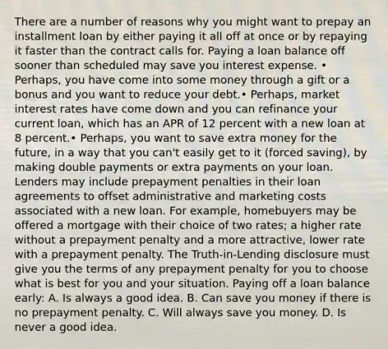 There are a number of reasons why you might want to prepay an installment loan by either paying it all off at once or by repaying it faster than the contract calls for. Paying a loan balance off sooner than scheduled may save you interest expense. • Perhaps, you have come into some money through a gift or a bonus and you want to reduce your debt.• Perhaps, market interest rates have come down and you can refinance your current loan, which has an APR of 12 percent with a new loan at 8 percent.• Perhaps, you want to save extra money for the future, in a way that you can't easily get to it (forced saving), by making double payments or extra payments on your loan. Lenders may include prepayment penalties in their loan agreements to offset administrative and marketing costs associated with a new loan. For example, homebuyers may be offered a mortgage with their choice of two rates; a higher rate without a prepayment penalty and a more attractive, lower rate with a prepayment penalty. The Truth-in-Lending disclosure must give you the terms of any prepayment penalty for you to choose what is best for you and your situation. Paying off a loan balance early: A. Is always a good idea. B. Can save you money if there is no prepayment penalty. C. Will always save you money. D. Is never a good idea.