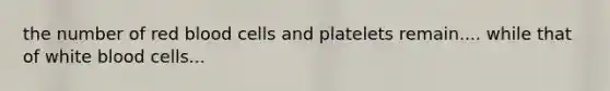 the number of red blood cells and platelets remain.... while that of white blood cells...