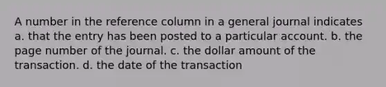 A number in the reference column in a general journal indicates a. that the entry has been posted to a particular account. b. the page number of the journal. c. the dollar amount of the transaction. d. the date of the transaction