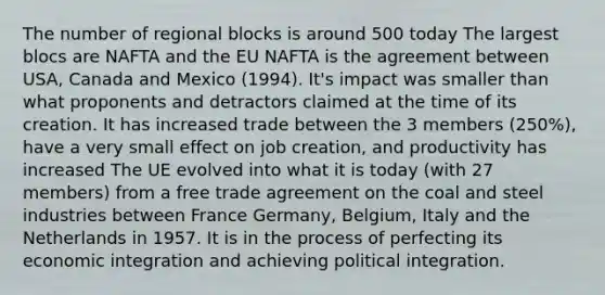 The number of regional blocks is around 500 today The largest blocs are NAFTA and the EU NAFTA is the agreement between USA, Canada and Mexico (1994). It's impact was smaller than what proponents and detractors claimed at the time of its creation. It has increased trade between the 3 members (250%), have a very small effect on job creation, and productivity has increased The UE evolved into what it is today (with 27 members) from a free trade agreement on the coal and steel industries between France Germany, Belgium, Italy and the Netherlands in 1957. It is in the process of perfecting its economic integration and achieving political integration.