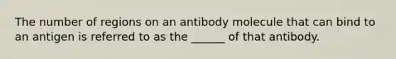 The number of regions on an antibody molecule that can bind to an antigen is referred to as the ______ of that antibody.