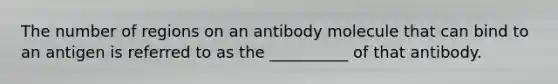 The number of regions on an antibody molecule that can bind to an antigen is referred to as the __________ of that antibody.