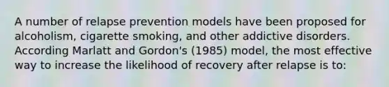 A number of relapse prevention models have been proposed for alcoholism, cigarette smoking, and other addictive disorders. According Marlatt and Gordon's (1985) model, the most effective way to increase the likelihood of recovery after relapse is to: